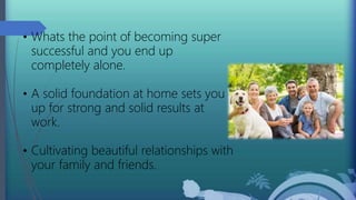 • Whats the point of becoming super
successful and you end up
completely alone.
• A solid foundation at home sets you
up for strong and solid results at
work.
• Cultivating beautiful relationships with
your family and friends.
 