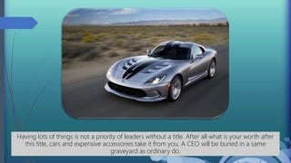 Having lots of things is not a priority of leaders without a title. After all what is your worth after
this title, cars and expensive accessories take it from you. A CEO will be buried in a same
graveyard as ordinary do.
 
