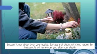 Success is not about what you receive. Success is all about what you return. So
that people will remember you after your death.
 