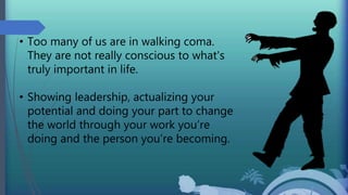 • Too many of us are in walking coma.
They are not really conscious to what's
truly important in life.
• Showing leadership, actualizing your
potential and doing your part to change
the world through your work you’re
doing and the person you’re becoming.
 