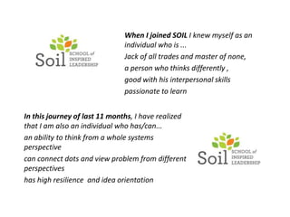 When I joined SOIL I knew myself as an
                              individual who is ...
                              Jack of all trades and master of none,
                              a person who thinks differently ,
                              good with his interpersonal skills
                              passionate to learn


In this journey of last 11 months, I have realized
that I am also an individual who has/can...
an ability to think from a whole systems
perspective
can connect dots and view problem from different
perspectives
has high resilience and idea orientation
 
