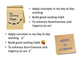 • Apply concepts in my day to day
                   working
                 • Build good reading habit
                 • To enhance Assertiveness and
                   Urgency to act

• Apply concepts in my day to day
  working
• Build good reading habit
• To enhance Assertiveness and
  Urgency to act
 