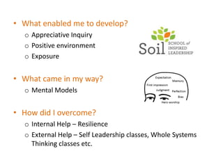• What enabled me to develop?
  o Appreciative Inquiry
  o Positive environment
  o Exposure


• What came in my way?
  o Mental Models


• How did I overcome?
  o Internal Help – Resilience
  o External Help – Self Leadership classes, Whole Systems
    Thinking classes etc.
 
