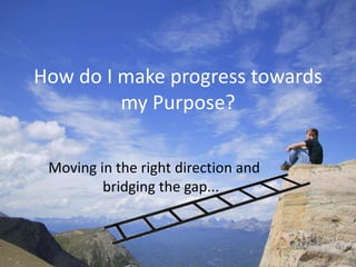 How do I make progress towards
         my Purpose?

 Moving in the right direction and
         bridging the gap...
 