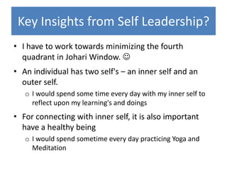 Key Insights from Self Leadership?
• I have to work towards minimizing the fourth
  quadrant in Johari Window. 
• An individual has two self's – an inner self and an
  outer self.
   o I would spend some time every day with my inner self to
     reflect upon my learning's and doings
• For connecting with inner self, it is also important
  have a healthy being
   o I would spend sometime every day practicing Yoga and
     Meditation
 