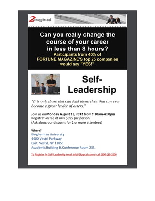 Can you really change the
         course of your career
         in less than 8 hours?
          Participants from 40% of
    FORTUNE MAGAZINE'S top 25 companies
             would say "YES!"



                                    Self-
                                 Leadership
"It is only those that can lead themselves that can ever
become a great leader of others."
Join us on Monday August 13, 2012 from 9:30am‐4:30pm
Registration fee of only $595 per person
(Ask about our discount for 2 or more attendees)
 
Where? 
Binghamton University  
4400 Vestal Parkway  
East  Vestal, NY 13850 
Academic Building B, Conference Room 234. 
To Register for Self-Leadership email info@2logical.com or call (800) 265-2200
 