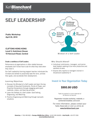 Create a workforce of Self Leaders.
Performance at organizations is often stalled because
employees don’t know how to ask for what they need when
they need it.
Our Self Leadership training program teaches individuals the
mindset and skillset to proactively take the reins, achieve
their goals, and accelerate their development.
Learning Objectives
• Discover the Mindset of a Self Leader and learn the key
concepts of Assumed Constraints, Points of Power, and
Proactive Converstions through engaging participant
materials, videos, and learning activites
• Learn the Skillset of a Self Leader: Goal Setting,
Diagnosing, and Matching
• Practice Diagnosing and Matching through real-work
situations
Who Should Attend?
• Individual contributors, managers, and senior-
level leaders seeking to be more productive and
satisﬁed at work
• Anyone who reports to managers trained in
Situational Leadership®
II
Invest in Your Organization Today
Mindset of a Self Leader
*Sales tax applied to course materials for
all sessions as required.
For more information, please contact your
Sales Associate or visit us online at:
www.kenblanchard.com
SELF LEADERSHIP
Activate
Points of
Power
Be
Proactive
Challenge
Assumed
Constraints
Public Workshop
April 26, 2018
CLIFTONS HONG KONG
Level 5, Hutchison House
10 Harcourt Road, Central
$995.00 USD
Registration includes workshop, materials, a
continental breakfast, and lunch.
 