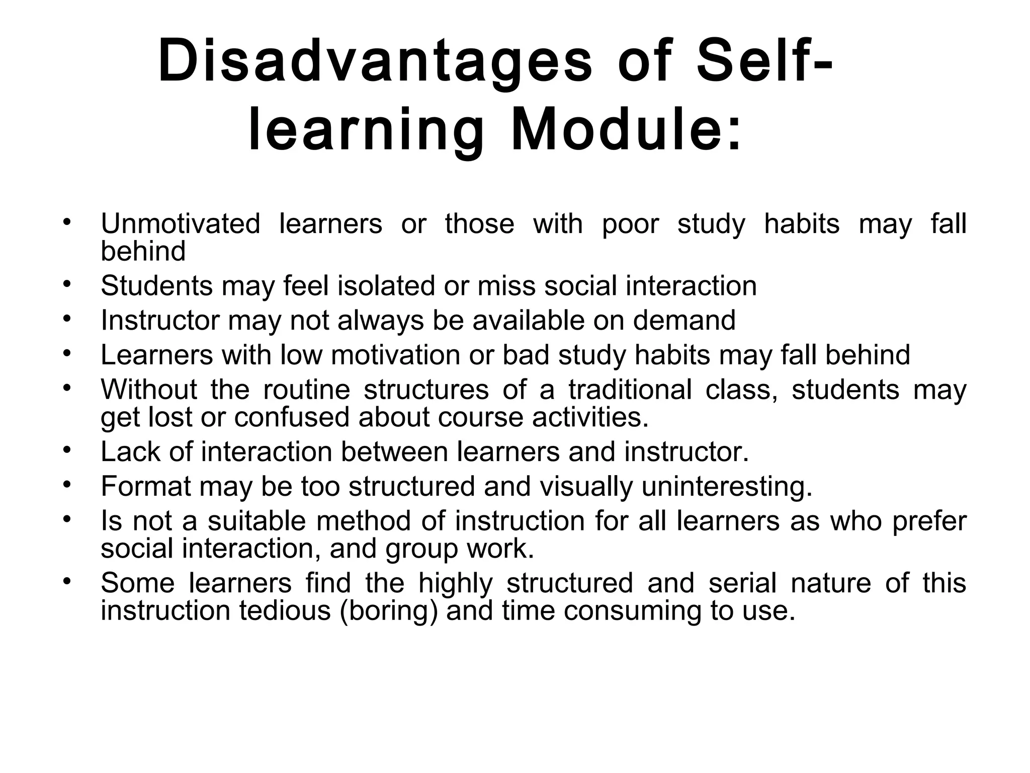 Disadvantages of Self-
learning Module:
• Unmotivated learners or those with poor study habits may fall
behind
• Students may feel isolated or miss social interaction
• Instructor may not always be available on demand
• Learners with low motivation or bad study habits may fall behind
• Without the routine structures of a traditional class, students may
get lost or confused about course activities.
• Lack of interaction between learners and instructor.
• Format may be too structured and visually uninteresting.
• Is not a suitable method of instruction for all learners as who prefer
social interaction, and group work.
• Some learners find the highly structured and serial nature of this
instruction tedious (boring) and time consuming to use.
 