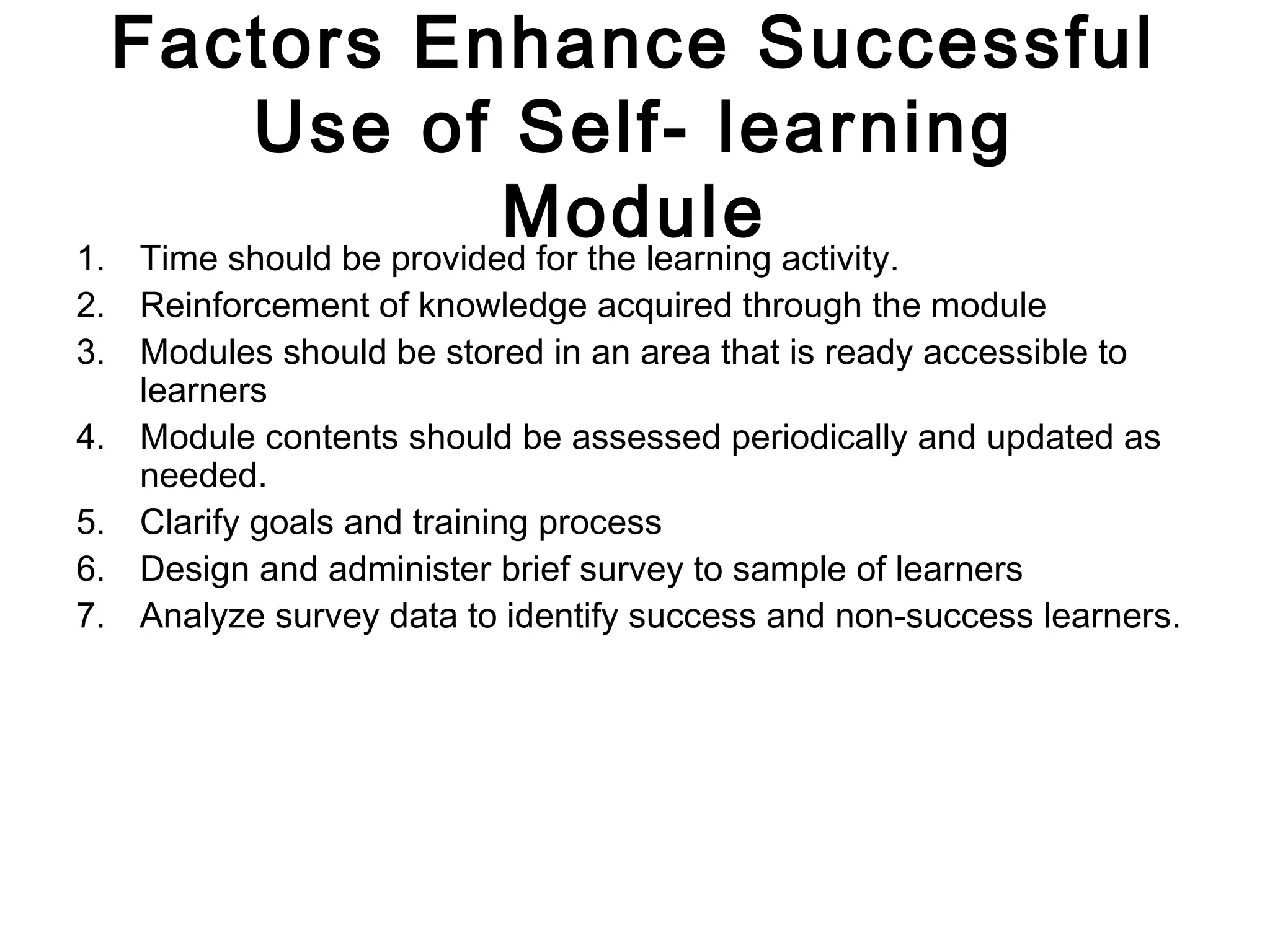 Factors Enhance Successful
Use of Self- learning
Module1. Time should be provided for the learning activity.
2. Reinforcement of knowledge acquired through the module
3. Modules should be stored in an area that is ready accessible to
learners
4. Module contents should be assessed periodically and updated as
needed.
5. Clarify goals and training process
6. Design and administer brief survey to sample of learners
7. Analyze survey data to identify success and non-success learners.
 