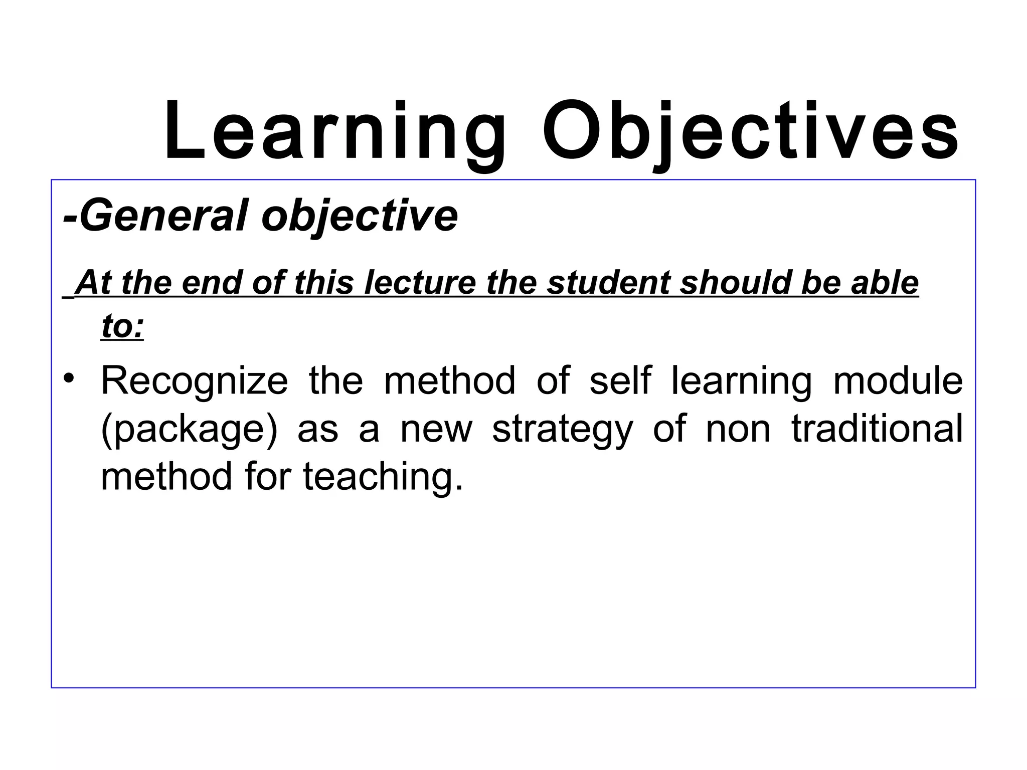 Learning Objectives
-General objective
At the end of this lecture the student should be able
to:
• Recognize the method of self learning module
(package) as a new strategy of non traditional
method for teaching.
 