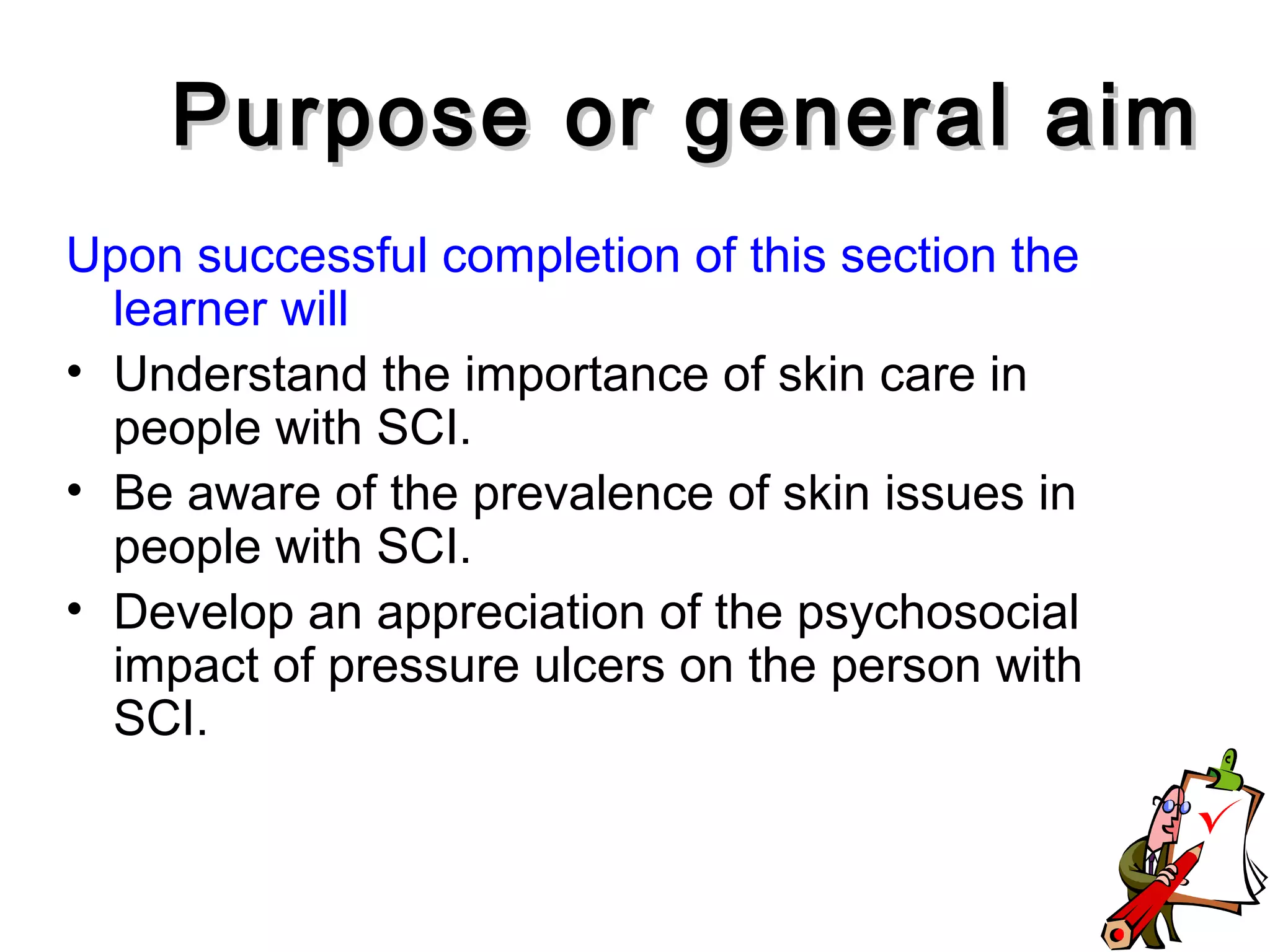 Upon successful completion of this section the
learner will
• Understand the importance of skin care in
people with SCI.
• Be aware of the prevalence of skin issues in
people with SCI.
• Develop an appreciation of the psychosocial
impact of pressure ulcers on the person with
SCI.
Purpose or general aimPurpose or general aim
 