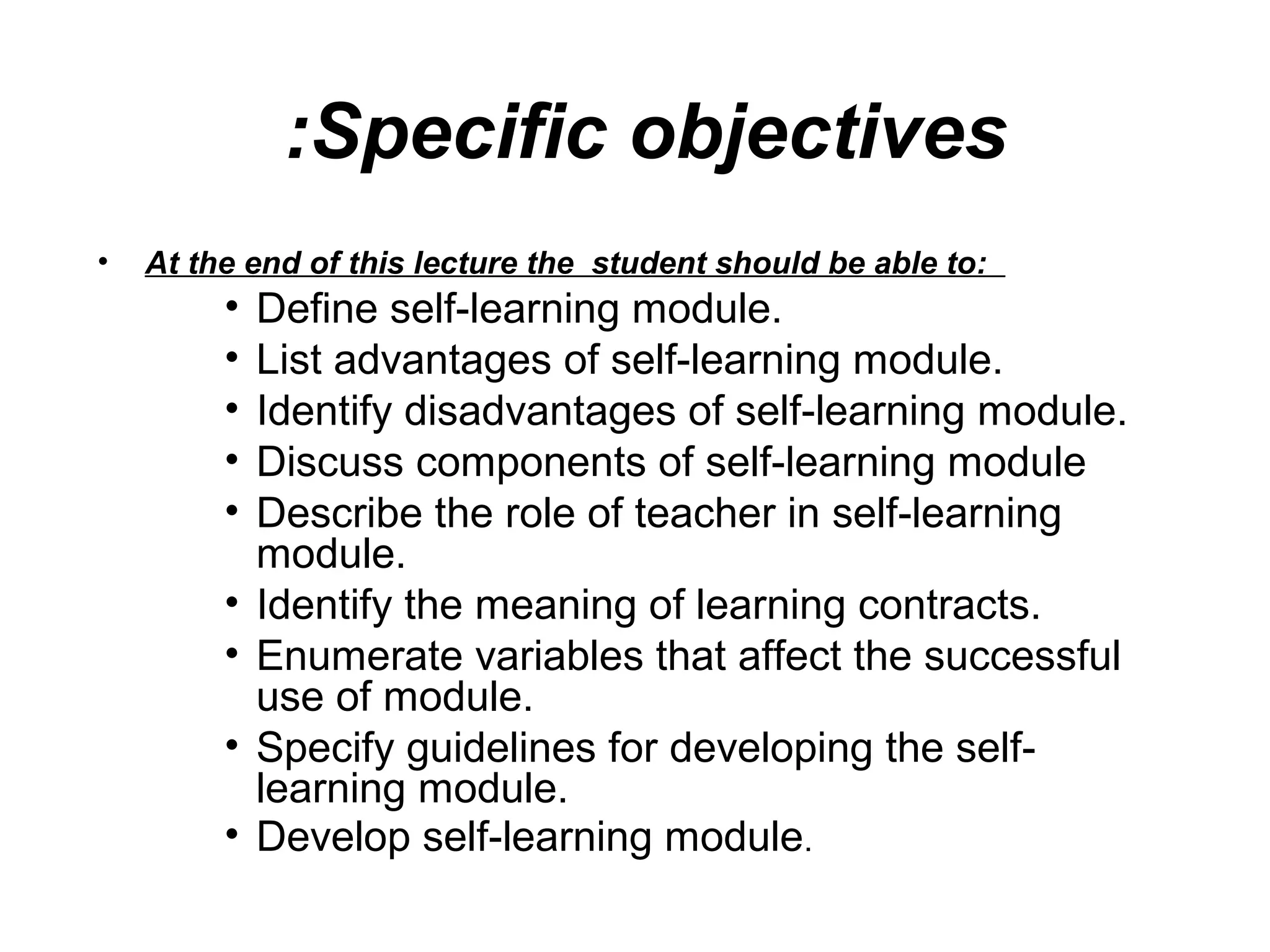 Specific objectives:
• At the end of this lecture the student should be able to:
• Define self-learning module.
• List advantages of self-learning module.
• Identify disadvantages of self-learning module.
• Discuss components of self-learning module
• Describe the role of teacher in self-learning
module.
• Identify the meaning of learning contracts.
• Enumerate variables that affect the successful
use of module.
• Specify guidelines for developing the self-
learning module.
• Develop self-learning module.
 