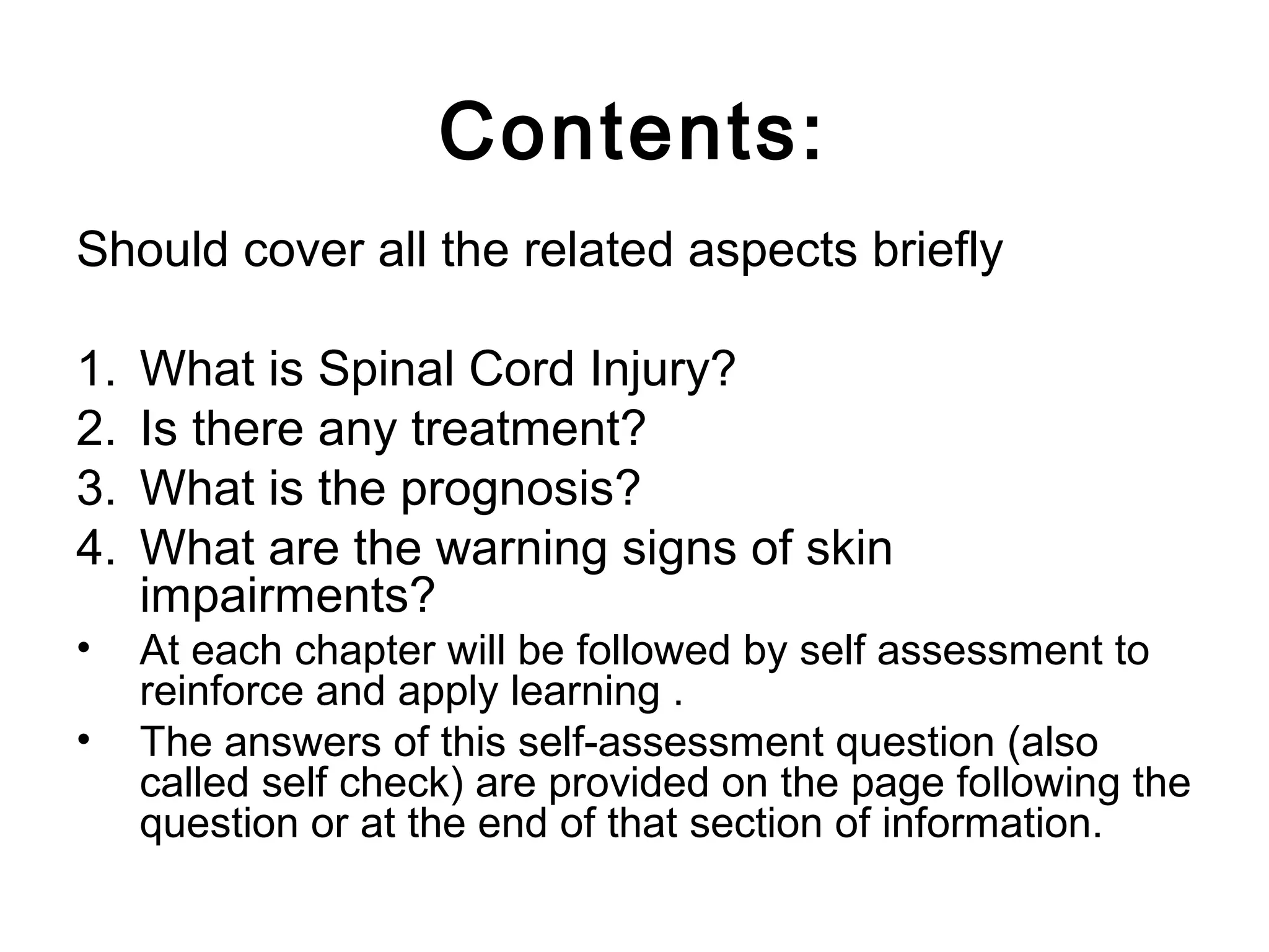 Contents:
Should cover all the related aspects briefly
1. What is Spinal Cord Injury?
2. Is there any treatment?
3. What is the prognosis?
4. What are the warning signs of skin
impairments?
• At each chapter will be followed by self assessment to
reinforce and apply learning .
• The answers of this self-assessment question (also
called self check) are provided on the page following the
question or at the end of that section of information.
 