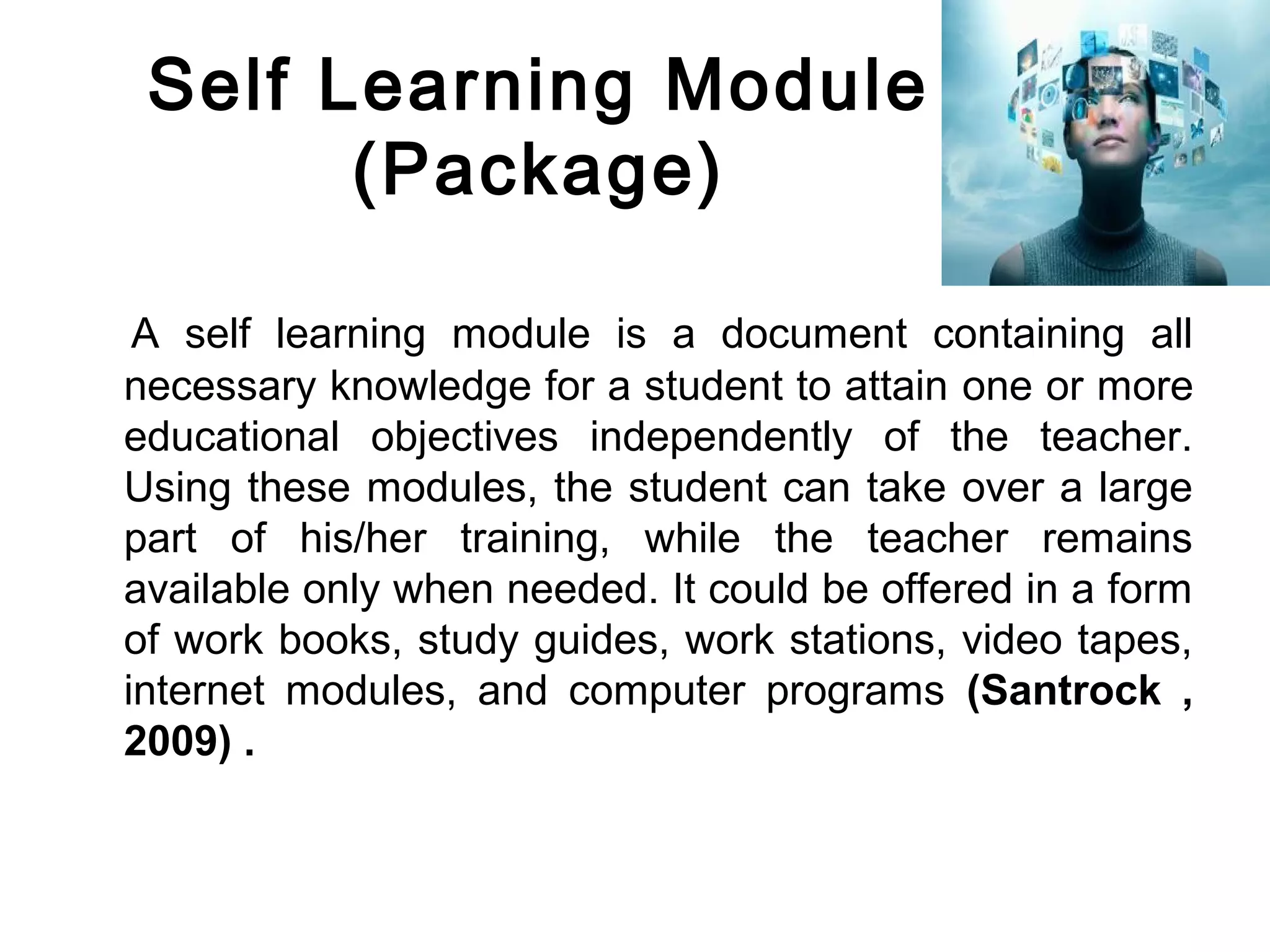 Self Learning Module
(Package)
A self learning module is a document containing all
necessary knowledge for a student to attain one or more
educational objectives independently of the teacher.
Using these modules, the student can take over a large
part of his/her training, while the teacher remains
available only when needed. It could be offered in a form
of work books, study guides, work stations, video tapes,
internet modules, and computer programs (Santrock ,
2009( .
 