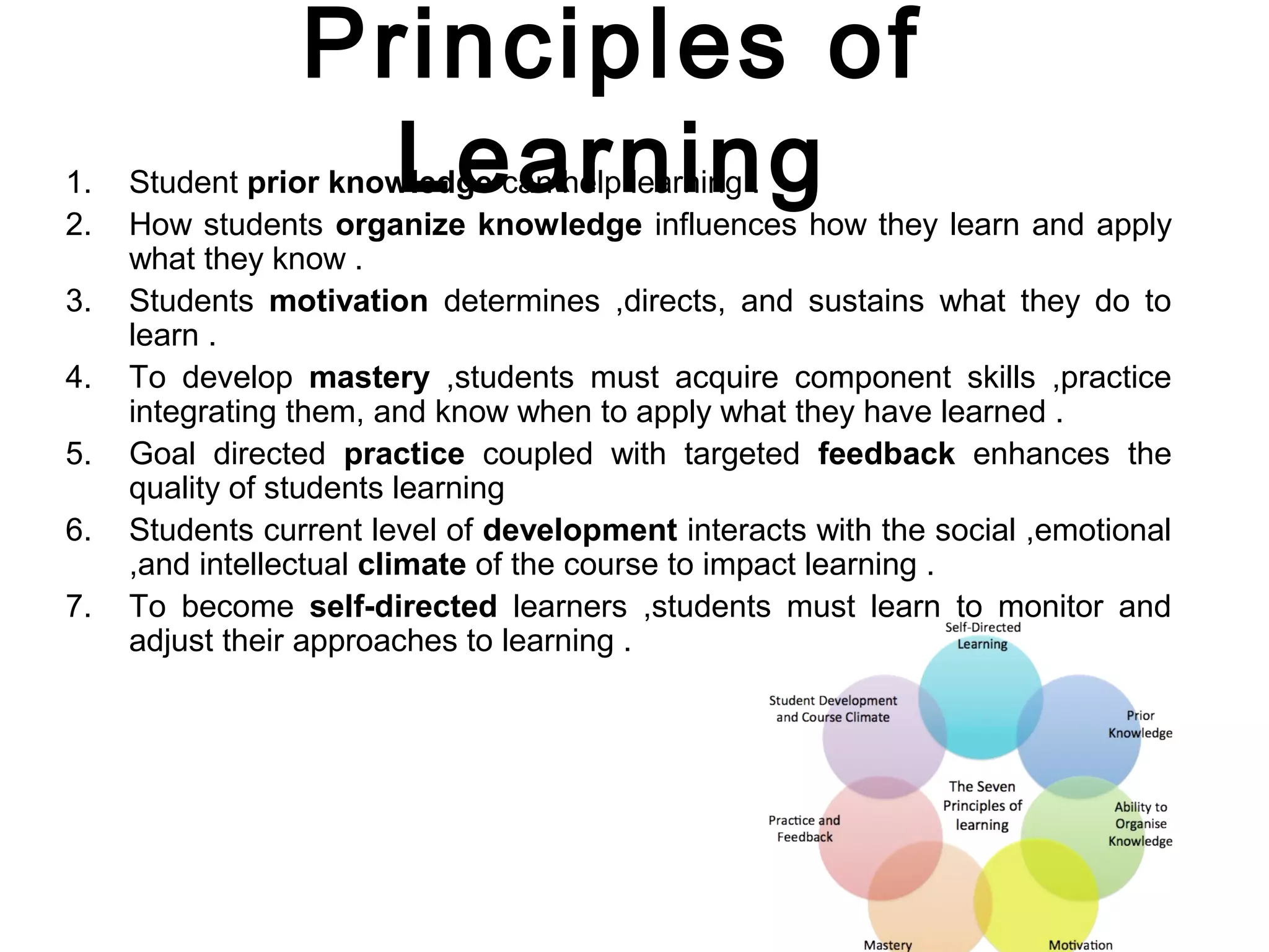 Principles of
Learning1. Student prior knowledge can help learning .
2. How students organize knowledge influences how they learn and apply
what they know .
3. Students motivation determines ,directs, and sustains what they do to
learn .
4. To develop mastery ,students must acquire component skills ,practice
integrating them, and know when to apply what they have learned .
5. Goal directed practice coupled with targeted feedback enhances the
quality of students learning
6. Students current level of development interacts with the social ,emotional
,and intellectual climate of the course to impact learning .
7. To become self-directed learners ,students must learn to monitor and
adjust their approaches to learning .
 