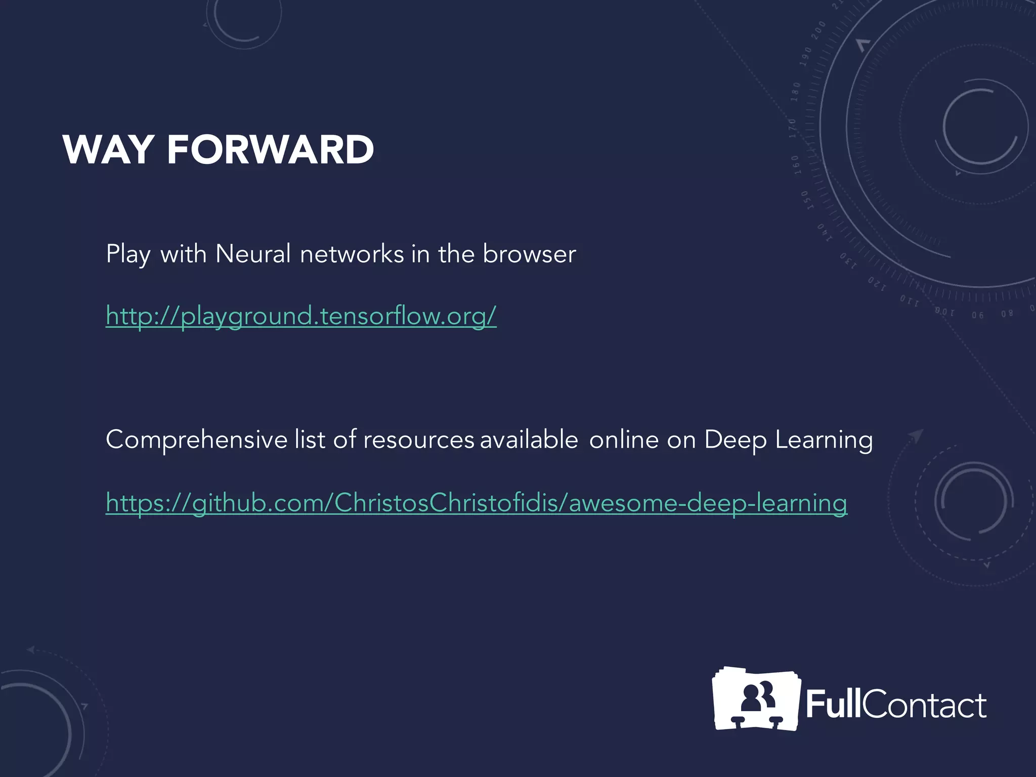WAY FORWARD
Play with Neural networks in the browser
http://playground.tensorflow.org/
Comprehensive list of resources available online on Deep Learning
https://github.com/ChristosChristofidis/awesome-deep-learning
Very active online Machine Learning Community
https://www.kaggle.com/
 