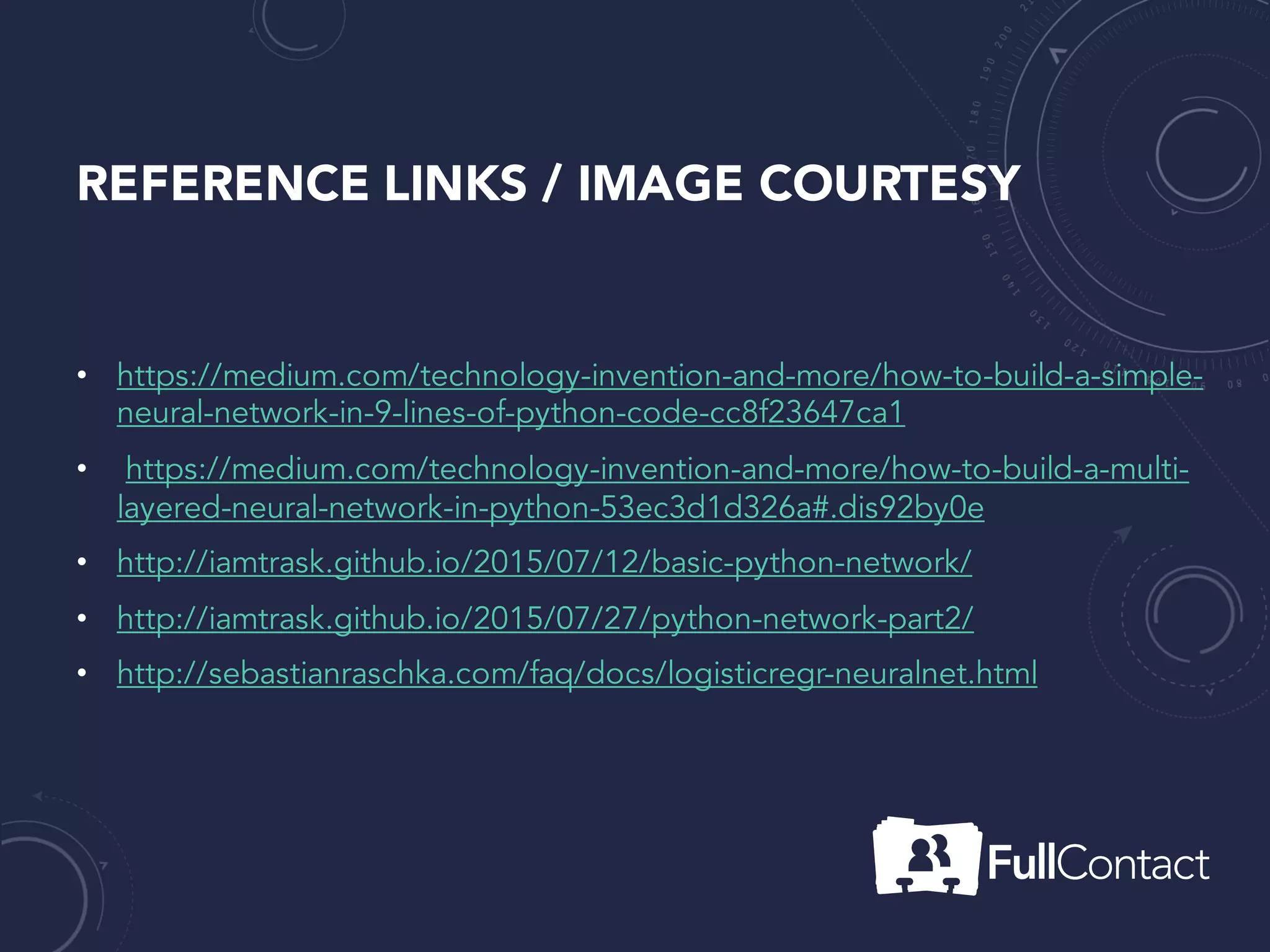 REFERENCE LINKS / IMAGE COURTESY
• https://medium.com/technology-invention-and-more/how-to-build-a-simple-
neural-network-in-9-lines-of-python-code-cc8f23647ca1
• https://medium.com/technology-invention-and-more/how-to-build-a-multi-
layered-neural-network-in-python-53ec3d1d326a#.dis92by0e
• http://iamtrask.github.io/2015/07/12/basic-python-network/
• http://iamtrask.github.io/2015/07/27/python-network-part2/
• http://sebastianraschka.com/faq/docs/logisticregr-neuralnet.html
 