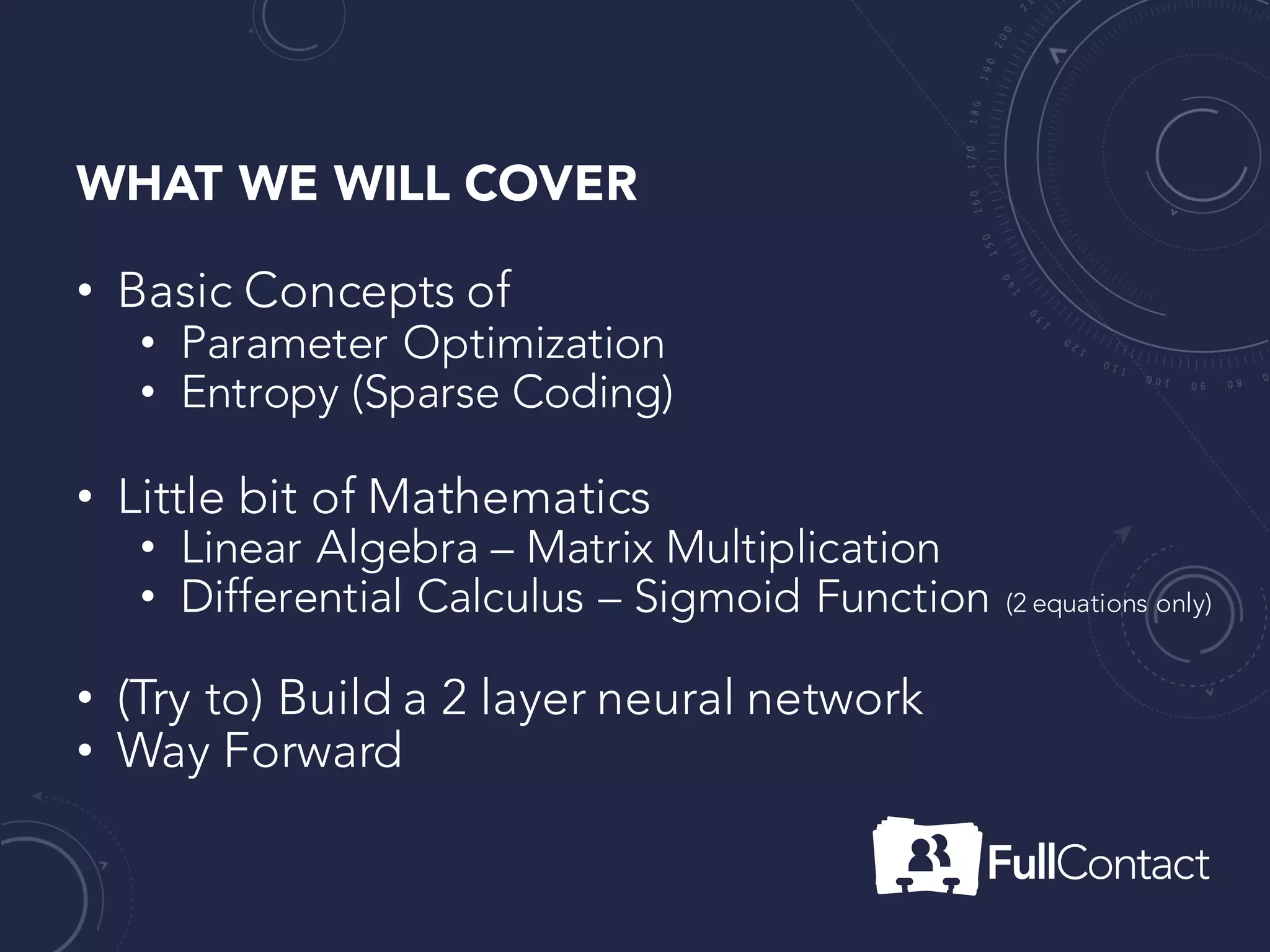 WHAT WE WILL COVER
• Basic Concepts of
• Parameter Optimization
• Entropy (Sparse Coding)
• Little bit of Mathematics
• Linear Algebra – Matrix Multiplication
• Differential Calculus – Sigmoid Function (2 equations only)
• (Try to) Build a 2 layer neural network
• Way Forward
 