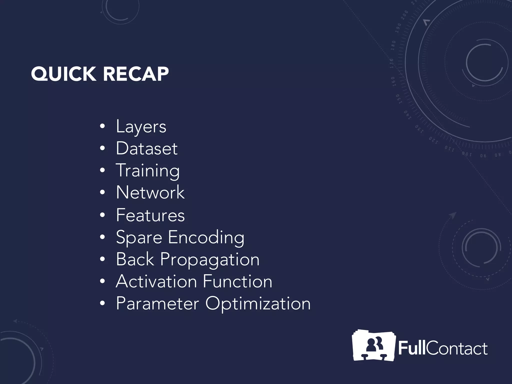 QUICK RECAP
• Activation Function(combining inputs to a representation)
• Layers (Weight Matrices)
• Network (collection of weight matrices)
• Dataset (inputs and expect outputs)
• Features (patterns in dataset)
• Sparse Encoding (roomfor error)
• Backpropagation (learn from past mistakes)
• Parameter Optimization (correct values into weight matrix)
 