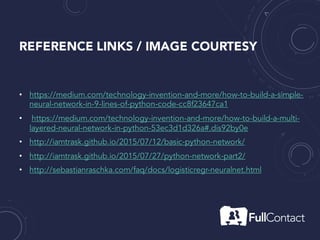 REFERENCE LINKS / IMAGE COURTESY
• https://medium.com/technology-invention-and-more/how-to-build-a-simple-
neural-network-in-9-lines-of-python-code-cc8f23647ca1
• https://medium.com/technology-invention-and-more/how-to-build-a-multi-
layered-neural-network-in-python-53ec3d1d326a#.dis92by0e
• http://iamtrask.github.io/2015/07/12/basic-python-network/
• http://iamtrask.github.io/2015/07/27/python-network-part2/
• http://sebastianraschka.com/faq/docs/logisticregr-neuralnet.html
 