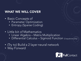 WHAT WE WILL COVER
• Basic Concepts of
• Parameter Optimization
• Entropy (Sparse Coding)
• Little bit of Mathematics
• Linear Algebra – Matrix Multiplication
• Differential Calculus – Sigmoid Function (2 equations only)
• (Try to) Build a 2 layer neural network
• Way Forward
 