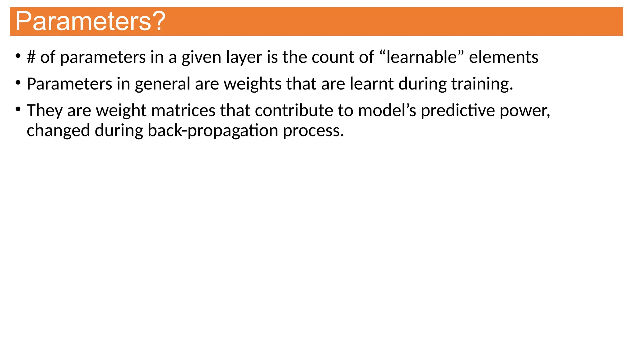 Parameters?
• # of parameters in a given layer is the count of “learnable” elements
• Parameters in general are weights that are learnt during training.
• They are weight matrices that contribute to model’s predictive power,
changed during back-propagation process.
 