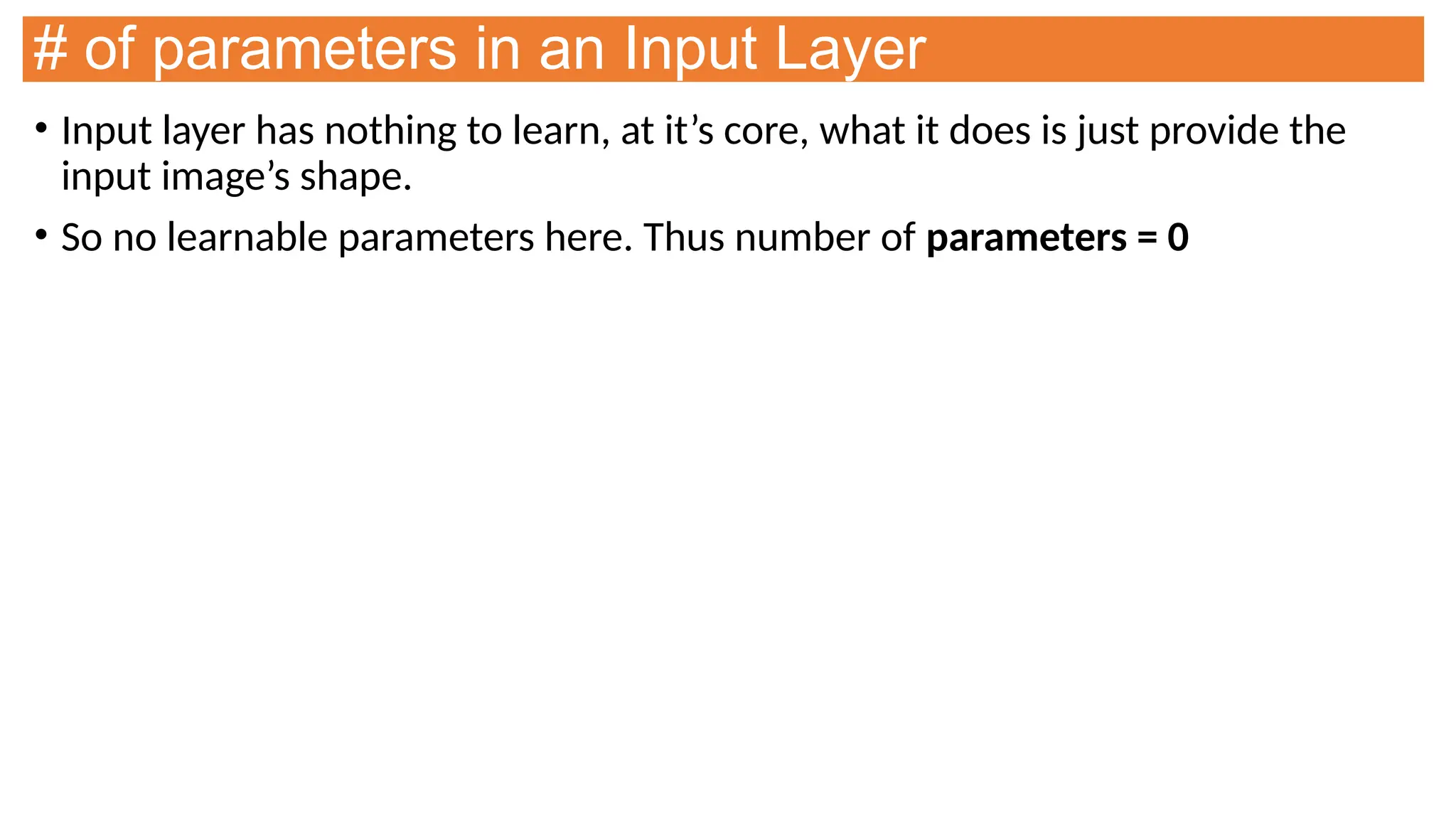 # of parameters in an Input Layer
• Input layer has nothing to learn, at it’s core, what it does is just provide the
input image’s shape.
• So no learnable parameters here. Thus number of parameters = 0
 