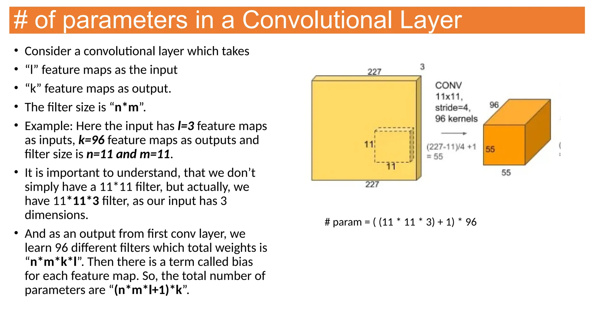 # of parameters in a Convolutional Layer
• Consider a convolutional layer which takes
• “l” feature maps as the input
• “k” feature maps as output.
• The filter size is “n*m”.
• Example: Here the input has l=3 feature maps
as inputs, k=96 feature maps as outputs and
filter size is n=11 and m=11.
• It is important to understand, that we don’t
simply have a 11*11 filter, but actually, we
have 11*11*3 filter, as our input has 3
dimensions.
• And as an output from first conv layer, we
learn 96 different filters which total weights is
“n*m*k*l”. Then there is a term called bias
for each feature map. So, the total number of
parameters are “(n*m*l+1)*k”.
# param = ( (11 * 11 * 3) + 1) * 96
 