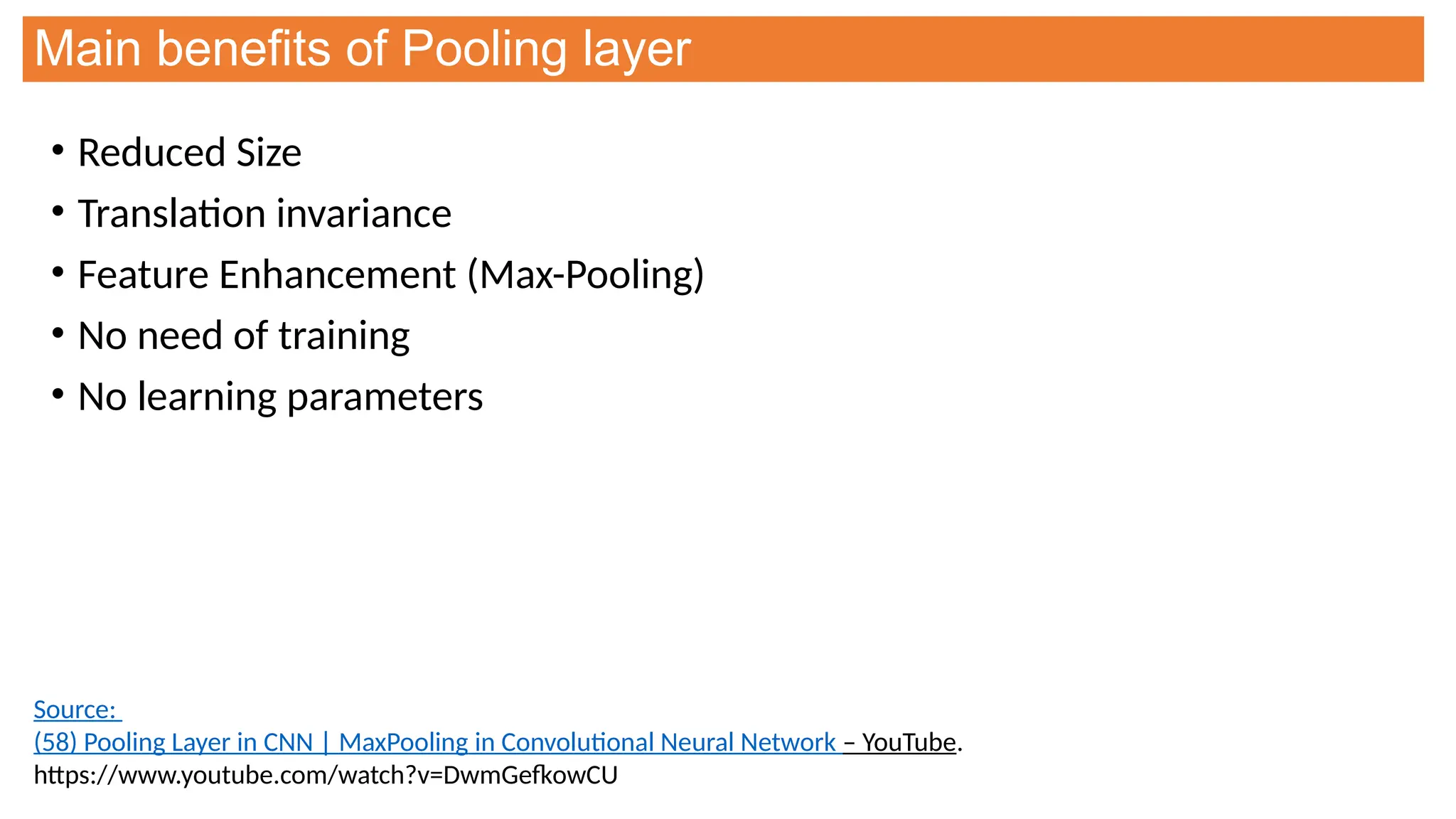 Main benefits of Pooling layer
• Reduced Size
• Translation invariance
• Feature Enhancement (Max-Pooling)
• No need of training
• No learning parameters
Source:
(58) Pooling Layer in CNN | MaxPooling in Convolutional Neural Network – YouTube.
https://www.youtube.com/watch?v=DwmGefkowCU
 