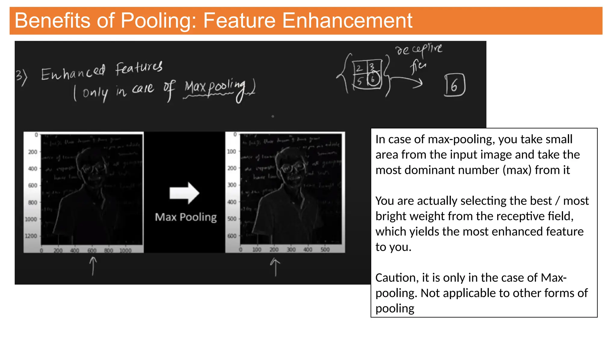 Benefits of Pooling: Feature Enhancement
In case of max-pooling, you take small
area from the input image and take the
most dominant number (max) from it
You are actually selecting the best / most
bright weight from the receptive field,
which yields the most enhanced feature
to you.
Caution, it is only in the case of Max-
pooling. Not applicable to other forms of
pooling
 