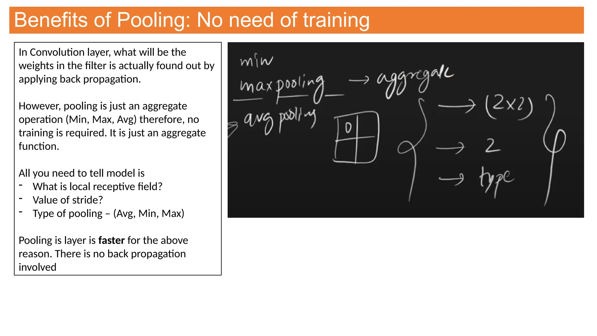 Benefits of Pooling: No need of training
In Convolution layer, what will be the
weights in the filter is actually found out by
applying back propagation.
However, pooling is just an aggregate
operation (Min, Max, Avg) therefore, no
training is required. It is just an aggregate
function.
All you need to tell model is
- What is local receptive field?
- Value of stride?
- Type of pooling – (Avg, Min, Max)
Pooling is layer is faster for the above
reason. There is no back propagation
involved
 