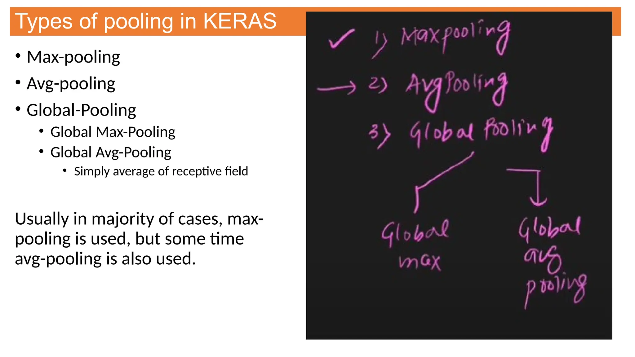 Types of pooling in KERAS
• Max-pooling
• Avg-pooling
• Global-Pooling
• Global Max-Pooling
• Global Avg-Pooling
• Simply average of receptive field
Usually in majority of cases, max-
pooling is used, but some time
avg-pooling is also used.
 