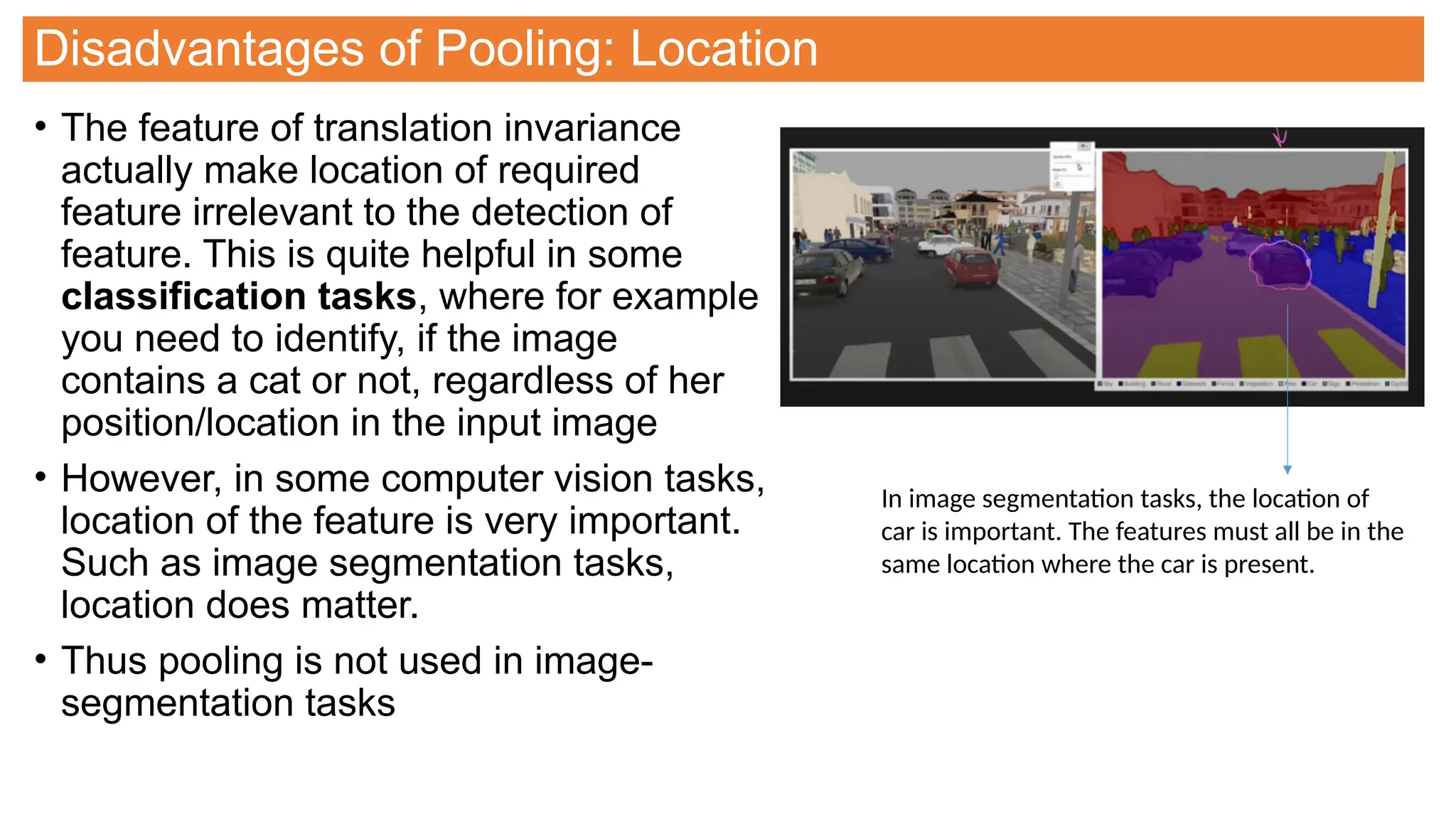 Disadvantages of Pooling: Location
• The feature of translation invariance
actually make location of required
feature irrelevant to the detection of
feature. This is quite helpful in some
classification tasks, where for example
you need to identify, if the image
contains a cat or not, regardless of her
position/location in the input image
• However, in some computer vision tasks,
location of the feature is very important.
Such as image segmentation tasks,
location does matter.
• Thus pooling is not used in image-
segmentation tasks
In image segmentation tasks, the location of
car is important. The features must all be in the
same location where the car is present.
 