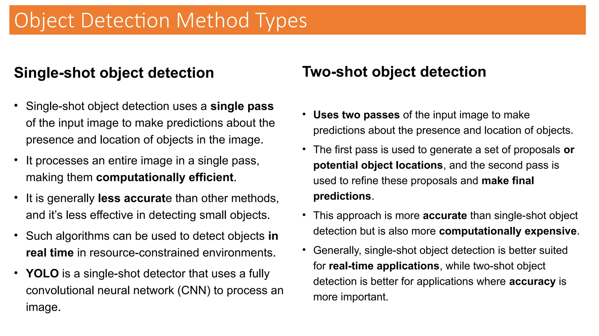 Single-shot object detection
• Single-shot object detection uses a single pass
of the input image to make predictions about the
presence and location of objects in the image.
• It processes an entire image in a single pass,
making them computationally efficient.
• It is generally less accurate than other methods,
and it’s less effective in detecting small objects.
• Such algorithms can be used to detect objects in
real time in resource-constrained environments.
• YOLO is a single-shot detector that uses a fully
convolutional neural network (CNN) to process an
image.
Two-shot object detection
• Uses two passes of the input image to make
predictions about the presence and location of objects.
• The first pass is used to generate a set of proposals or
potential object locations, and the second pass is
used to refine these proposals and make final
predictions.
• This approach is more accurate than single-shot object
detection but is also more computationally expensive.
• Generally, single-shot object detection is better suited
for real-time applications, while two-shot object
detection is better for applications where accuracy is
more important.
Object Detection Method Types
 