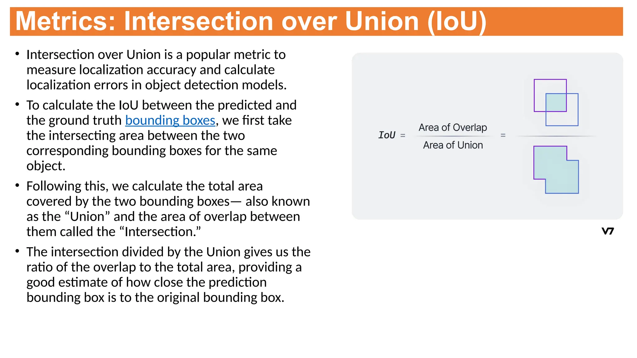 Metrics: Intersection over Union (IoU)
• Intersection over Union is a popular metric to
measure localization accuracy and calculate
localization errors in object detection models.
• To calculate the IoU between the predicted and
the ground truth bounding boxes, we first take
the intersecting area between the two
corresponding bounding boxes for the same
object.
• Following this, we calculate the total area
covered by the two bounding boxes— also known
as the “Union” and the area of overlap between
them called the “Intersection.”
• The intersection divided by the Union gives us the
ratio of the overlap to the total area, providing a
good estimate of how close the prediction
bounding box is to the original bounding box.
 