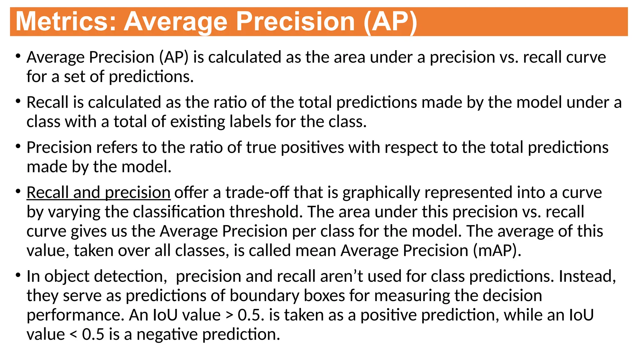 Metrics: Average Precision (AP)
• Average Precision (AP) is calculated as the area under a precision vs. recall curve
for a set of predictions.
• Recall is calculated as the ratio of the total predictions made by the model under a
class with a total of existing labels for the class.
• Precision refers to the ratio of true positives with respect to the total predictions
made by the model.
• Recall and precision offer a trade-off that is graphically represented into a curve
by varying the classification threshold. The area under this precision vs. recall
curve gives us the Average Precision per class for the model. The average of this
value, taken over all classes, is called mean Average Precision (mAP).
• In object detection, precision and recall aren’t used for class predictions. Instead,
they serve as predictions of boundary boxes for measuring the decision
performance. An IoU value > 0.5. is taken as a positive prediction, while an IoU
value < 0.5 is a negative prediction.
 