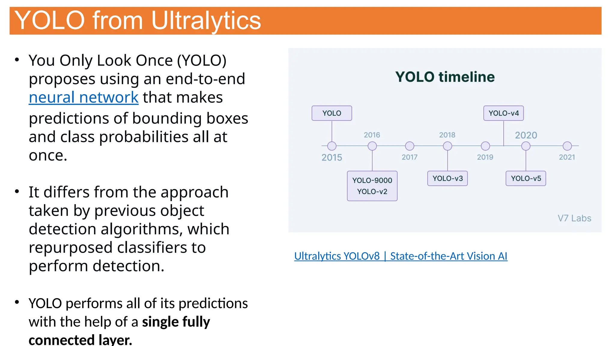 YOLO from Ultralytics
• You Only Look Once (YOLO)
proposes using an end-to-end
neural network that makes
predictions of bounding boxes
and class probabilities all at
once.
• It differs from the approach
taken by previous object
detection algorithms, which
repurposed classifiers to
perform detection.
• YOLO performs all of its predictions
with the help of a single fully
connected layer.
Ultralytics YOLOv8 | State-of-the-Art Vision AI
 