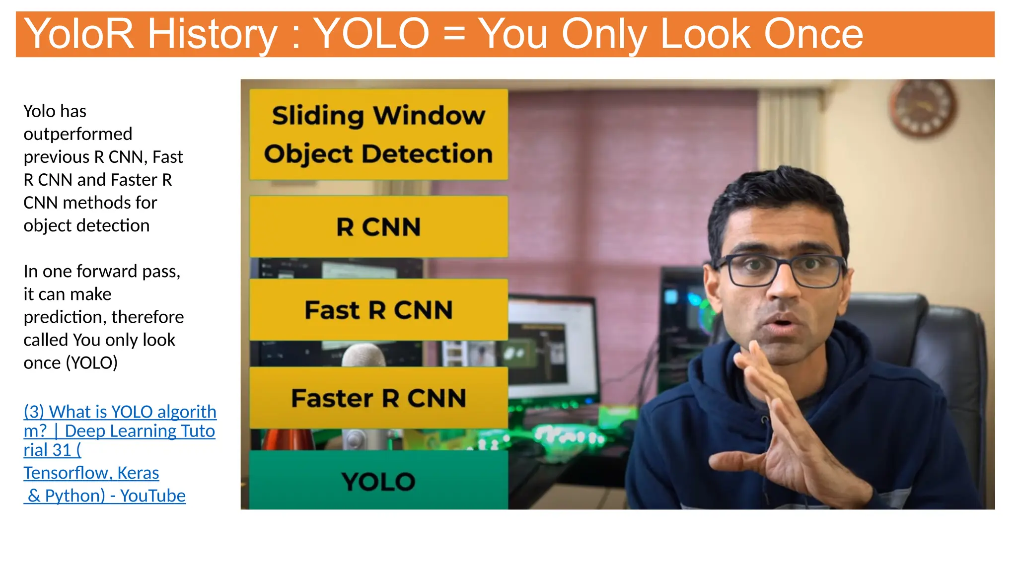 YoloR History : YOLO = You Only Look Once
Yolo has
outperformed
previous R CNN, Fast
R CNN and Faster R
CNN methods for
object detection
In one forward pass,
it can make
prediction, therefore
called You only look
once (YOLO)
(3) What is YOLO algorith
m? | Deep Learning Tuto
rial 31 (
Tensorflow, Keras
& Python) - YouTube
 