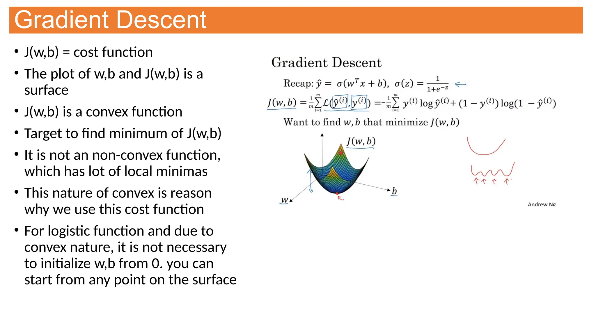 Gradient Descent
• J(w,b) = cost function
• The plot of w,b and J(w,b) is a
surface
• J(w,b) is a convex function
• Target to find minimum of J(w,b)
• It is not an non-convex function,
which has lot of local minimas
• This nature of convex is reason
why we use this cost function
• For logistic function and due to
convex nature, it is not necessary
to initialize w,b from 0. you can
start from any point on the surface
 