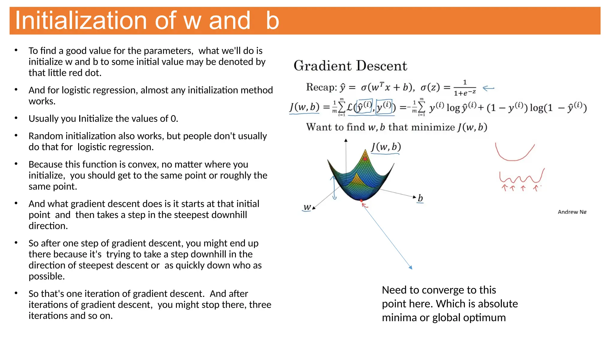 Initialization of w and b
• To find a good value for the parameters, what we'll do is
initialize w and b to some initial value may be denoted by
that little red dot.
• And for logistic regression, almost any initialization method
works.
• Usually you Initialize the values of 0.
• Random initialization also works, but people don't usually
do that for logistic regression.
• Because this function is convex, no matter where you
initialize, you should get to the same point or roughly the
same point.
• And what gradient descent does is it starts at that initial
point and then takes a step in the steepest downhill
direction.
• So after one step of gradient descent, you might end up
there because it's trying to take a step downhill in the
direction of steepest descent or as quickly down who as
possible.
• So that's one iteration of gradient descent. And after
iterations of gradient descent, you might stop there, three
iterations and so on.
Need to converge to this
point here. Which is absolute
minima or global optimum
 
