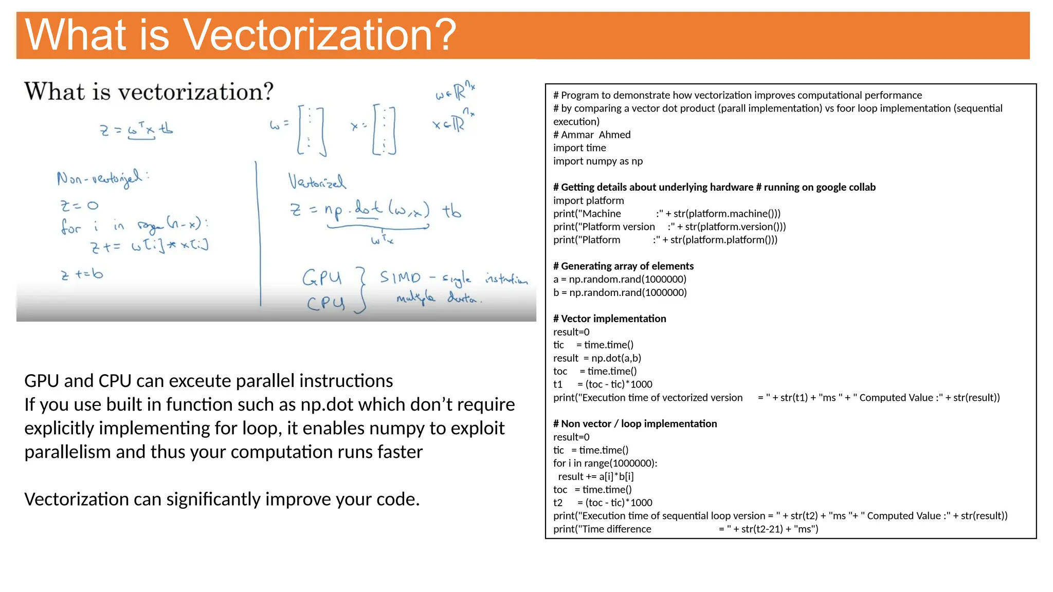 What is Vectorization?
GPU and CPU can exceute parallel instructions
If you use built in function such as np.dot which don’t require
explicitly implementing for loop, it enables numpy to exploit
parallelism and thus your computation runs faster
Vectorization can significantly improve your code.
# Program to demonstrate how vectorization improves computational performance
# by comparing a vector dot product (parall implementation) vs foor loop implementation (sequential
execution)
# Ammar Ahmed
import time
import numpy as np
# Getting details about underlying hardware # running on google collab
import platform
print("Machine :" + str(platform.machine()))
print("Platform version :" + str(platform.version()))
print("Platform :" + str(platform.platform()))
# Generating array of elements
a = np.random.rand(1000000)
b = np.random.rand(1000000)
# Vector implementation
result=0
tic = time.time()
result = np.dot(a,b)
toc = time.time()
t1 = (toc - tic)*1000
print("Execution time of vectorized version = " + str(t1) + "ms " + " Computed Value :" + str(result))
# Non vector / loop implementation
result=0
tic = time.time()
for i in range(1000000):
result += a[i]*b[i]
toc = time.time()
t2 = (toc - tic)*1000
print("Execution time of sequential loop version = " + str(t2) + "ms "+ " Computed Value :" + str(result))
print("Time difference = " + str(t2-21) + "ms")
 