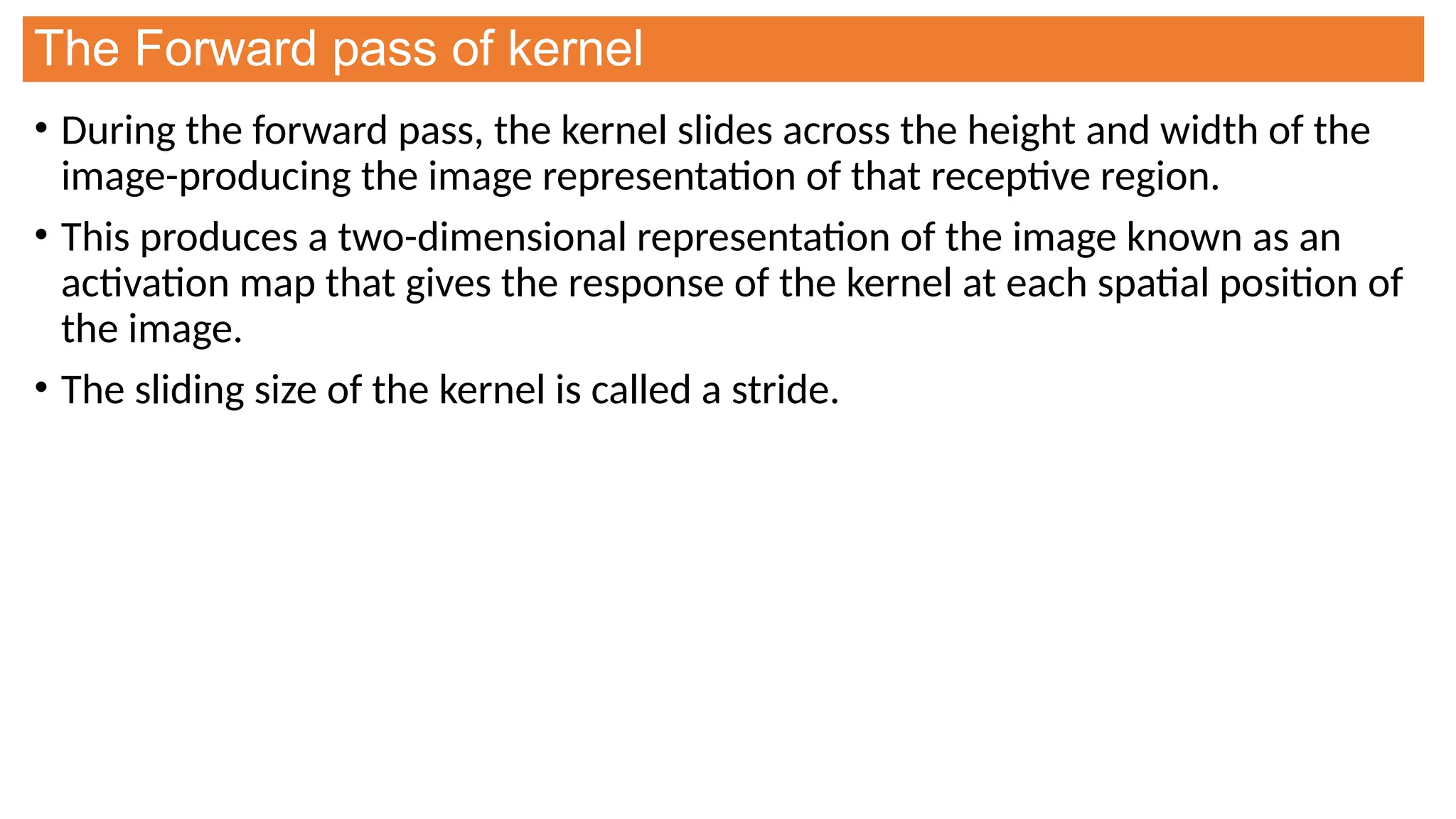 The Forward pass of kernel
• During the forward pass, the kernel slides across the height and width of the
image-producing the image representation of that receptive region.
• This produces a two-dimensional representation of the image known as an
activation map that gives the response of the kernel at each spatial position of
the image.
• The sliding size of the kernel is called a stride.
 