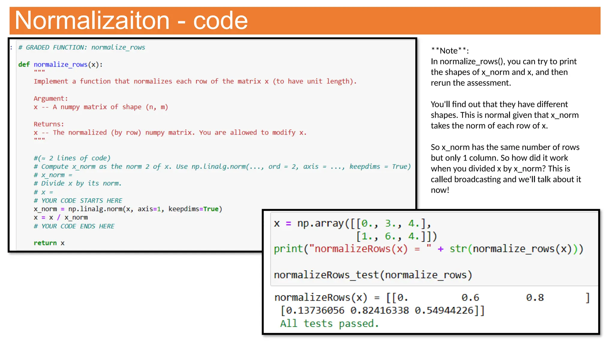 Normalizaiton - code
**Note**:
In normalize_rows(), you can try to print
the shapes of x_norm and x, and then
rerun the assessment.
You'll find out that they have different
shapes. This is normal given that x_norm
takes the norm of each row of x.
So x_norm has the same number of rows
but only 1 column. So how did it work
when you divided x by x_norm? This is
called broadcasting and we'll talk about it
now!
 