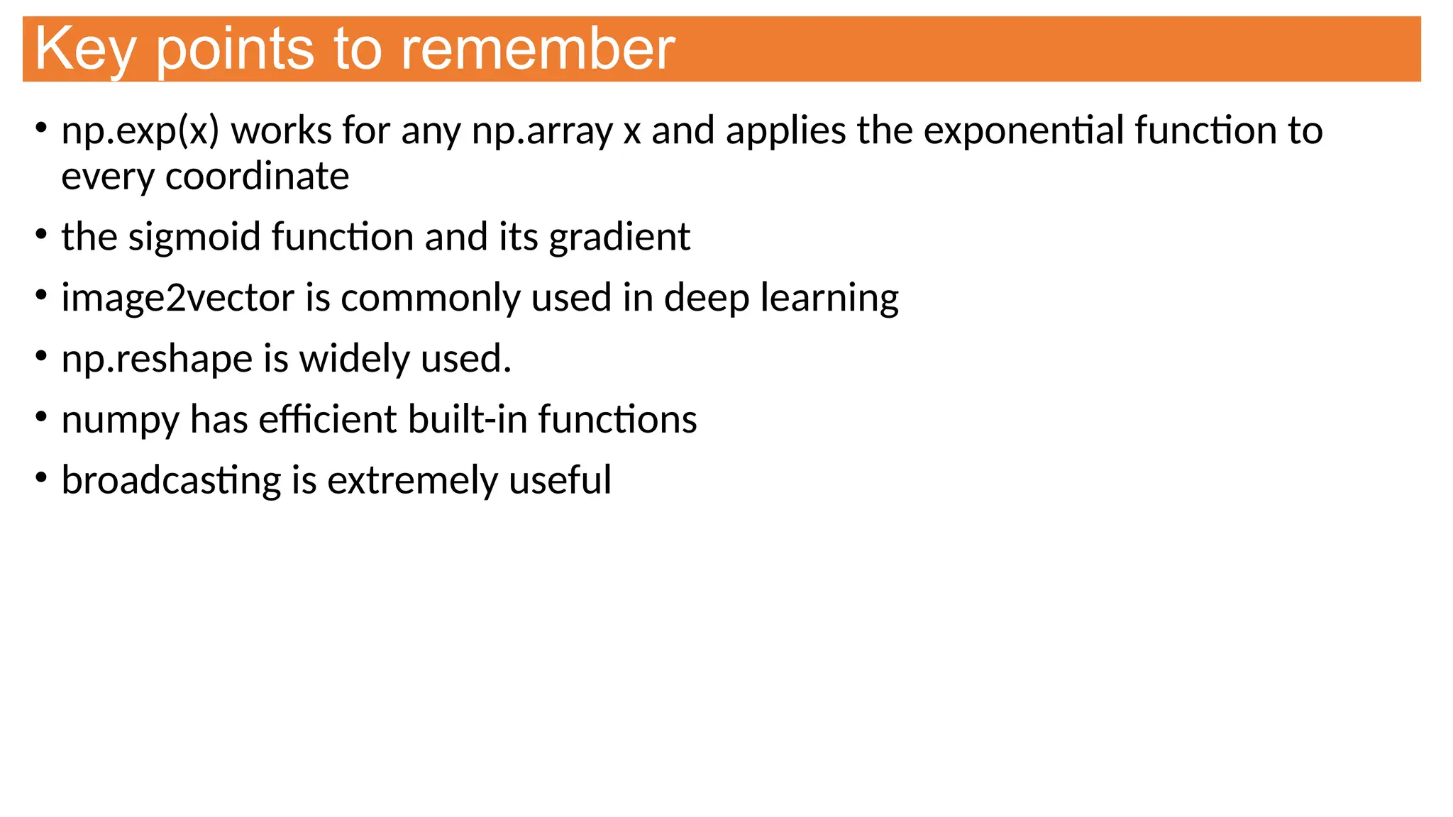 Key points to remember
• np.exp(x) works for any np.array x and applies the exponential function to
every coordinate
• the sigmoid function and its gradient
• image2vector is commonly used in deep learning
• np.reshape is widely used.
• numpy has efficient built-in functions
• broadcasting is extremely useful
 