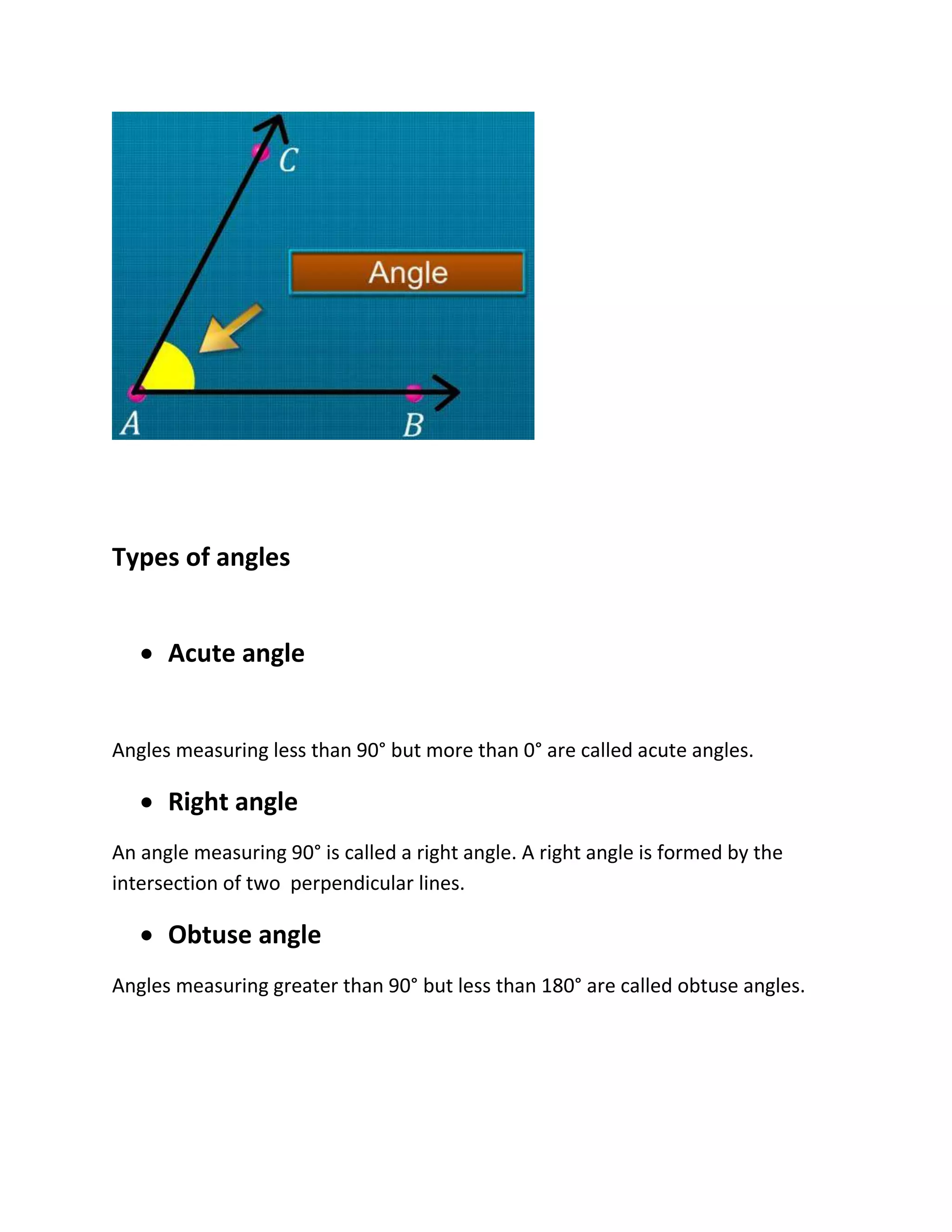 Types of angles
 Acute angle
Angles measuring less than 90° but more than 0° are called acute angles.
 Right angle
An angle measuring 90° is called a right angle. A right angle is formed by the
intersection of two perpendicular lines.
 Obtuse angle
Angles measuring greater than 90° but less than 180° are called obtuse angles.
 