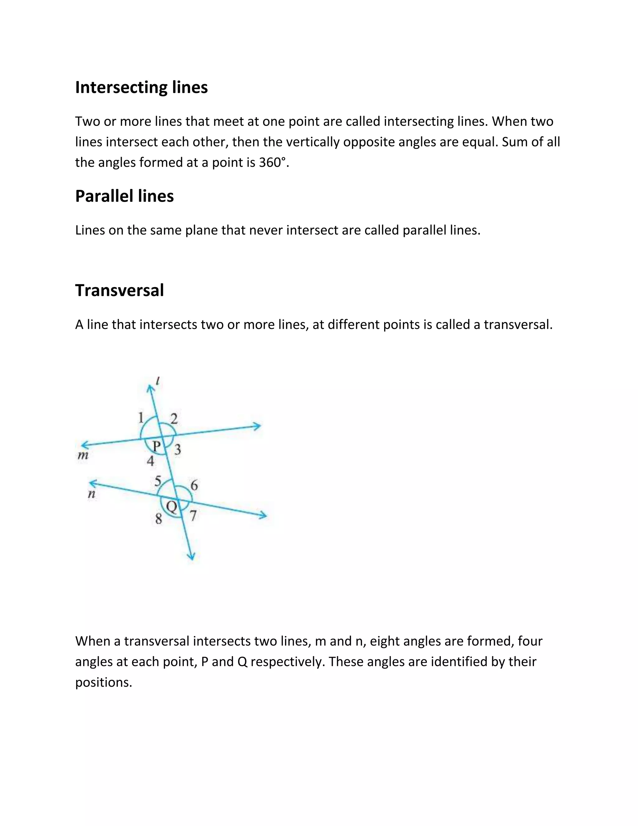 Intersecting lines
Two or more lines that meet at one point are called intersecting lines. When two
lines intersect each other, then the vertically opposite angles are equal. Sum of all
the angles formed at a point is 360°.
Parallel lines
Lines on the same plane that never intersect are called parallel lines.
Transversal
A line that intersects two or more lines, at different points is called a transversal.
When a transversal intersects two lines, m and n, eight angles are formed, four
angles at each point, P and Q respectively. These angles are identified by their
positions.
 