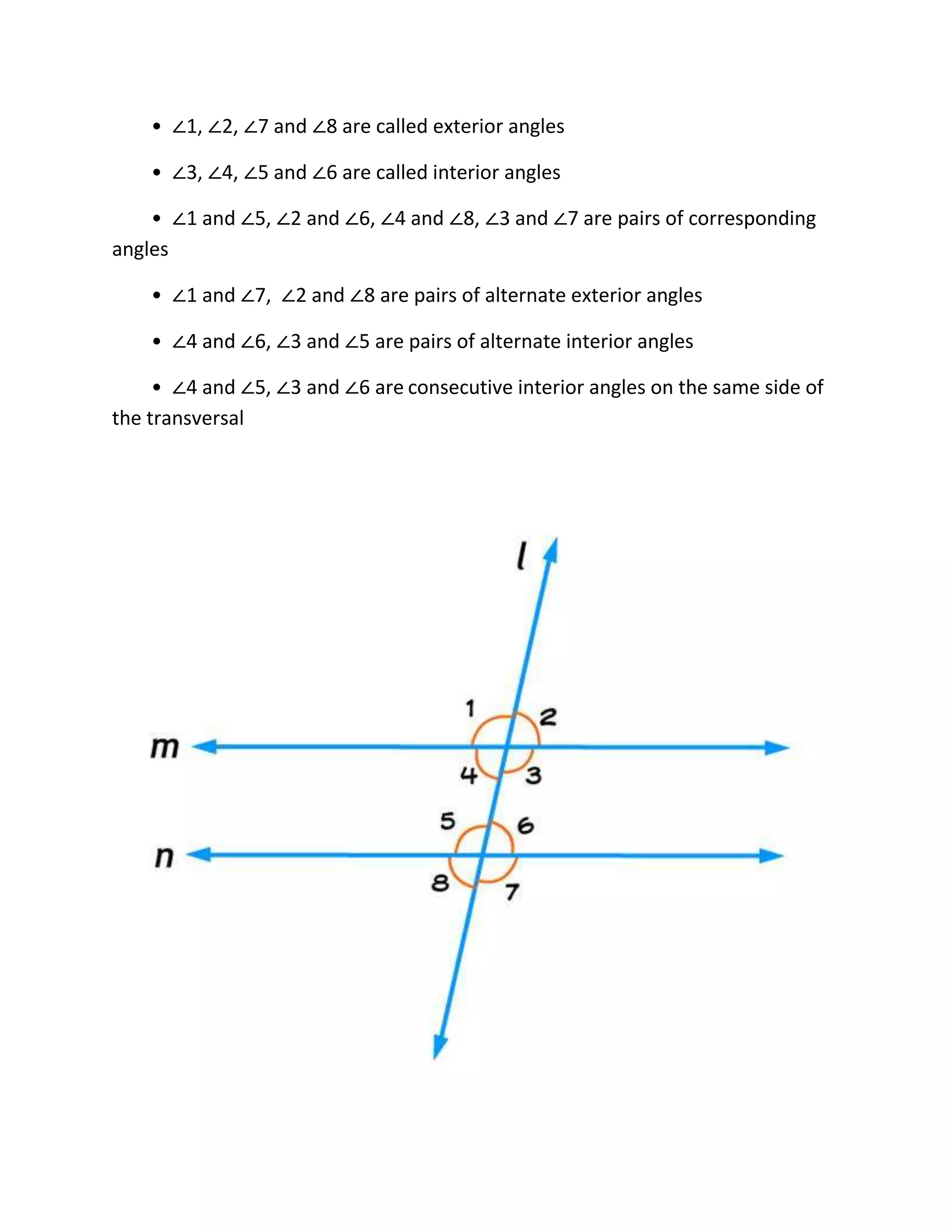 • ∠1, ∠2, ∠7 and ∠8 are called exterior angles
• ∠3, ∠4, ∠5 and ∠6 are called interior angles
• ∠1 and ∠5, ∠2 and ∠6, ∠4 and ∠8, ∠3 and ∠7 are pairs of corresponding
angles
• ∠1 and ∠7, ∠2 and ∠8 are pairs of alternate exterior angles
• ∠4 and ∠6, ∠3 and ∠5 are pairs of alternate interior angles
• ∠4 and ∠5, ∠3 and ∠6 are consecutive interior angles on the same side of
the transversal
 