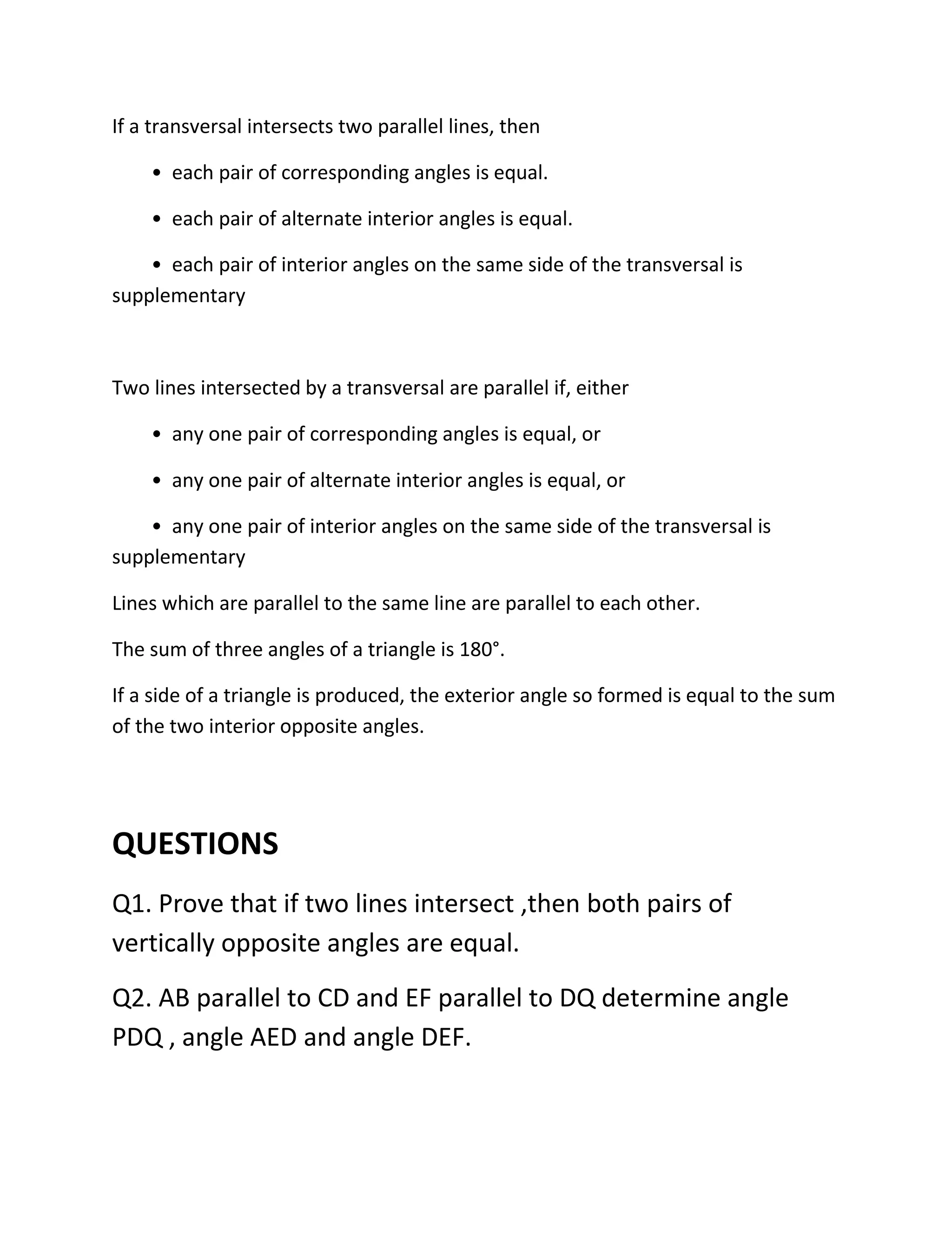 If a transversal intersects two parallel lines, then
• each pair of corresponding angles is equal.
• each pair of alternate interior angles is equal.
• each pair of interior angles on the same side of the transversal is
supplementary
Two lines intersected by a transversal are parallel if, either
• any one pair of corresponding angles is equal, or
• any one pair of alternate interior angles is equal, or
• any one pair of interior angles on the same side of the transversal is
supplementary
Lines which are parallel to the same line are parallel to each other.
The sum of three angles of a triangle is 180°.
If a side of a triangle is produced, the exterior angle so formed is equal to the sum
of the two interior opposite angles.
QUESTIONS
Q1. Prove that if two lines intersect ,then both pairs of
vertically opposite angles are equal.
Q2. AB parallel to CD and EF parallel to DQ determine angle
PDQ , angle AED and angle DEF.
 
