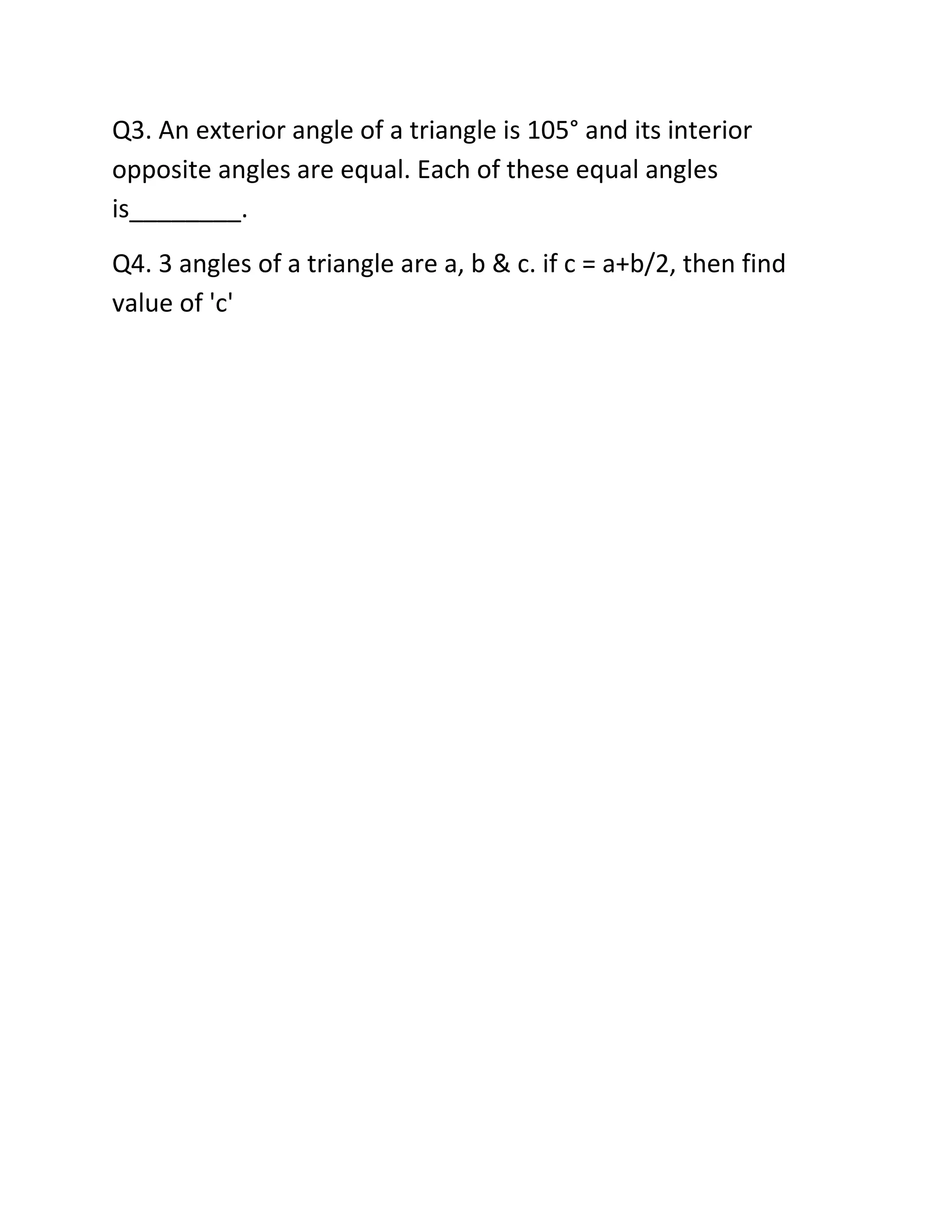 Q3. An exterior angle of a triangle is 105° and its interior
opposite angles are equal. Each of these equal angles
is________.
Q4. 3 angles of a triangle are a, b & c. if c = a+b/2, then find
value of 'c'
 