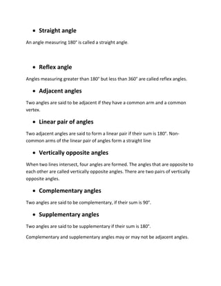  Straight angle
An angle measuring 180° is called a straight angle.
 Reflex angle
Angles measuring greater than 180° but less than 360° are called reflex angles.
 Adjacent angles
Two angles are said to be adjacent if they have a common arm and a common
vertex.
 Linear pair of angles
Two adjacent angles are said to form a linear pair if their sum is 180°. Non-
common arms of the linear pair of angles form a straight line
 Vertically opposite angles
When two lines intersect, four angles are formed. The angles that are opposite to
each other are called vertically opposite angles. There are two pairs of vertically
opposite angles.
 Complementary angles
Two angles are said to be complementary, if their sum is 90°.
 Supplementary angles
Two angles are said to be supplementary if their sum is 180°.
Complementary and supplementary angles may or may not be adjacent angles.
 
